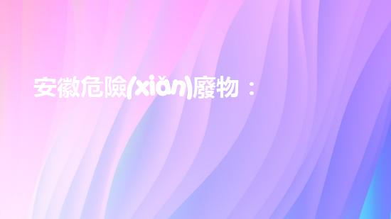 安徽危險(xiǎn)廢物：黑暗背后的隱患！
